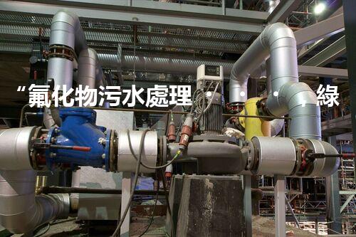 “氟化物污水處理，綠色環(huán)保新篇章”